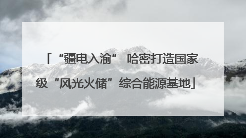 “疆电入渝” 哈密打造国家级“风光火储”综合能源基地