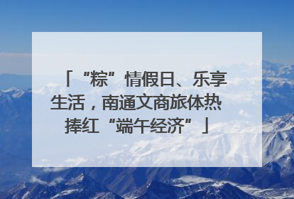“粽”情假日、乐享生活，南通文商旅体热捧红“端午经济”