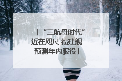 “三航母时代”近在咫尺 福建舰预测年内服役