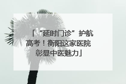 “延时门诊”护航高考！衡阳这家医院彰显中医魅力