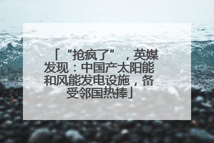 “抢疯了”，英媒发现：中国产太阳能和风能发电设施，备受邻国热捧