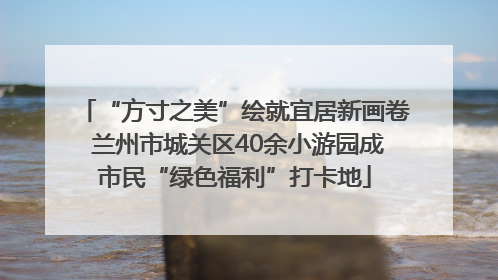 “方寸之美”绘就宜居新画卷 兰州市城关区40余小游园成市民“绿色福利”打卡地