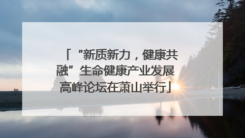 “新质新力，健康共融”生命健康产业发展高峰论坛在萧山举行
