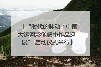“时代的脉动：中国大运河影像叙事作品巡展” 启动仪式举行