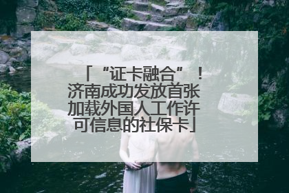 “证卡融合”！济南成功发放首张加载外国人工作许可信息的社保卡