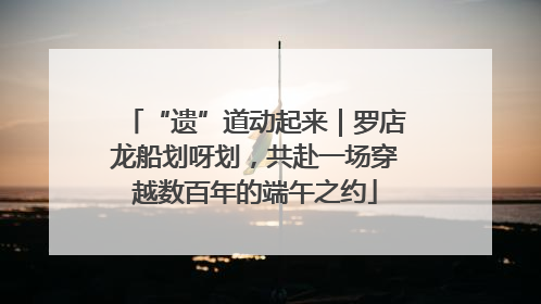 “遗”道动起来｜罗店龙船划呀划，共赴一场穿越数百年的端午之约