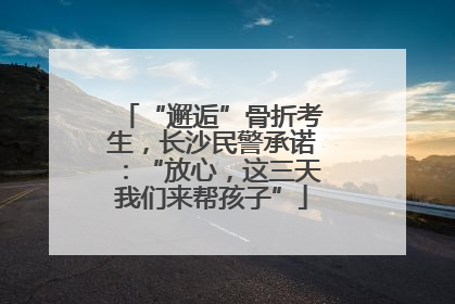 “邂逅”骨折考生，长沙民警承诺：“放心，这三天我们来帮孩子”