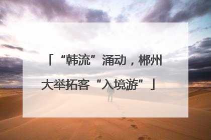 “韩流”涌动，郴州大举拓客“入境游”