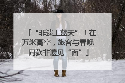 “非遗上蓝天”！在万米高空，旅客与春晚同款非遗见“面”