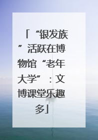 “银发族”活跃在博物馆“老年大学”：文博课堂乐趣多