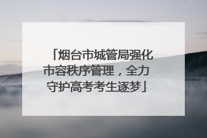 烟台市城管局强化市容秩序管理，全力守护高考考生逐梦
