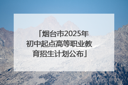烟台市2025年初中起点高等职业教育招生计划公布