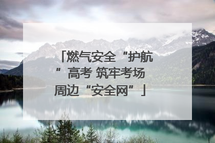 燃气安全“护航”高考 筑牢考场周边“安全网”
