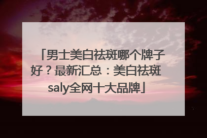 男士美白祛斑哪个牌子好？最新汇总：美白祛斑saly全网十大品牌