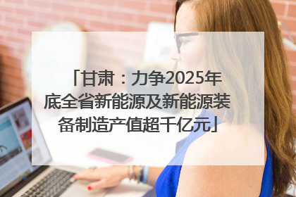 甘肃：力争2025年底全省新能源及新能源装备制造产值超千亿元