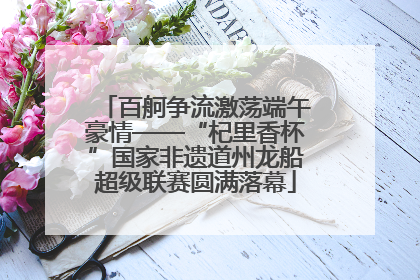 百舸争流激荡端午豪情——“杞里香杯”国家非遗道州龙船超级联赛圆满落幕