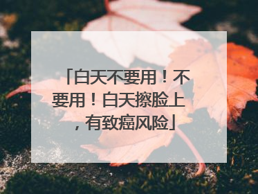 白天不要用！不要用！白天擦脸上，有致癌风险