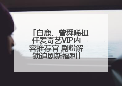 白鹿、曾舜晞担任爱奇艺VIP内容推荐官 剧粉解锁追剧新福利