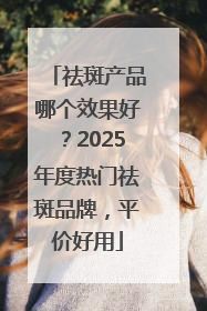 祛斑产品哪个效果好？2025年度热门祛斑品牌，平价好用
