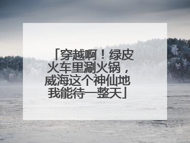 穿越啊！绿皮火车里涮火锅，威海这个神仙地我能待一整天