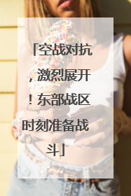 空战对抗，激烈展开！东部战区时刻准备战斗