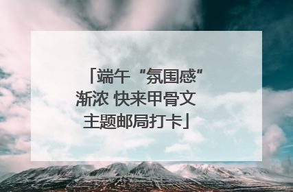 端午“氛围感”渐浓 快来甲骨文主题邮局打卡