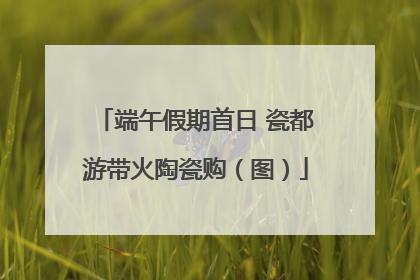 端午假期首日 瓷都游带火陶瓷购（图）