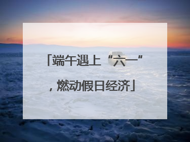 端午遇上“六一”，燃动假日经济