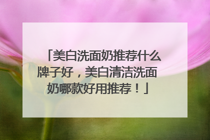 美白洗面奶推荐什么牌子好，美白清洁洗面奶哪款好用推荐！
