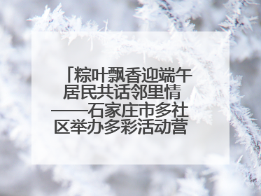 粽叶飘香迎端午 居民共话邻里情——石家庄市多社区举办多彩活动营造节日氛围