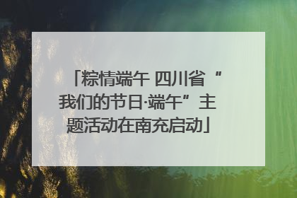 粽情端午 四川省“我们的节日·端午”主题活动在南充启动