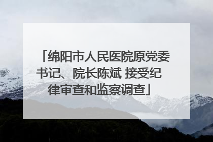 绵阳市人民医院原党委书记、院长陈斌 接受纪律审查和监察调查