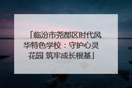 临汾市尧都区时代风华特色学校：守护心灵花园 筑牢成长根基