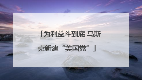 为利益斗到底 马斯克新建“美国党”