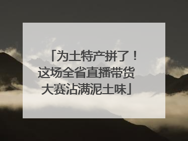 为土特产拼了！这场全省直播带货大赛沾满泥土味