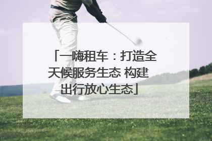 一嗨租车：打造全天候服务生态 构建出行放心生态