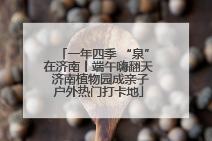 一年四季 “泉”在济南丨端午嗨翻天 济南植物园成亲子户外热门打卡地