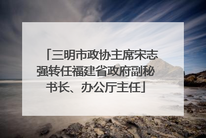 三明市政协主席宋志强转任福建省政府副秘书长、办公厅主任