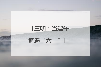三明：当端午邂逅“六一”