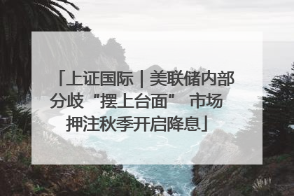 上证国际｜美联储内部分歧“摆上台面” 市场押注秋季开启降息