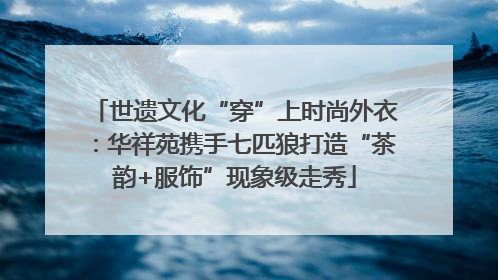 世遗文化“穿”上时尚外衣：华祥苑携手七匹狼打造“茶韵+服饰”现象级走秀