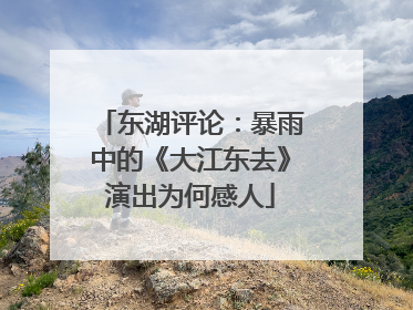 东湖评论：暴雨中的《大江东去》演出为何感人