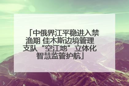 中俄界江平稳进入禁渔期 佳木斯边境管理支队“空江地”立体化智慧监管护航