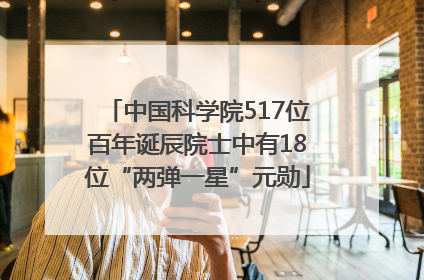 中国科学院517位百年诞辰院士中有18位“两弹一星”元勋