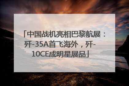 中国战机亮相巴黎航展：歼-35A首飞海外，歼-10CE成明星展品