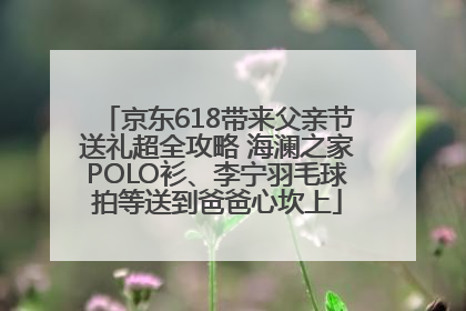 京东618带来父亲节送礼超全攻略 海澜之家POLO衫、李宁羽毛球拍等送到爸爸心坎上