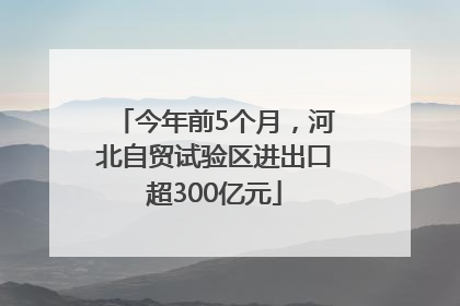 今年前5个月，河北自贸试验区进出口超300亿元
