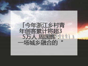 今年浙江乡村青年创客累计将超35万人 周国辉：一场城乡融合的“双向奔赴”