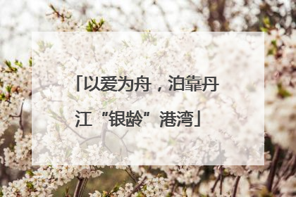 以爱为舟，泊靠丹江“银龄”港湾
