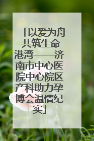 以爱为舟 共筑生命港湾——济南市中心医院中心院区产科助力孕博会温情纪实